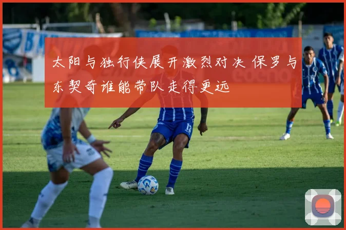 太阳与独行侠展开激烈对决 保罗与东契奇谁能带队走得更远