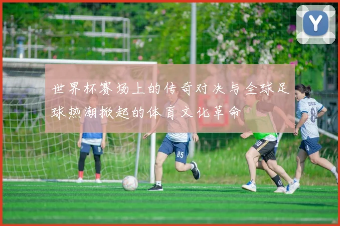 世界杯赛场上的传奇对决与全球足球热潮掀起的体育文化革命