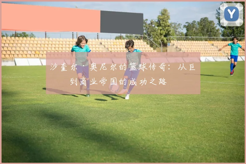 沙奎尔·奥尼尔的篮球传奇：从巨星到商业帝国的成功之路