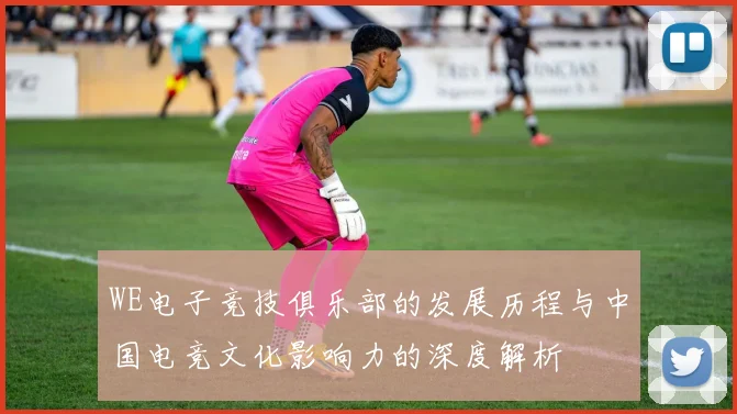 WE电子竞技俱乐部的发展历程与中国电竞文化影响力的深度解析