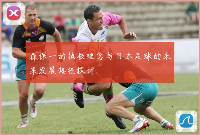 森保一的执教理念与日本足球的未来发展路径探讨