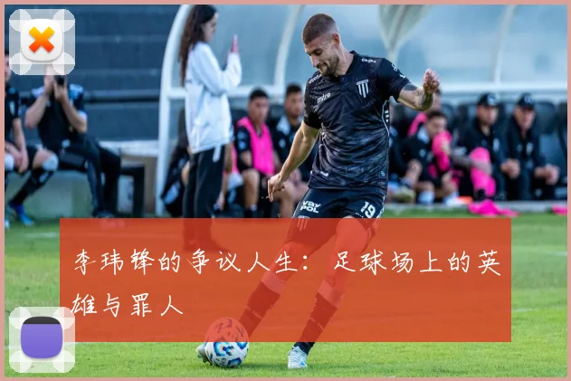 李玮锋的争议人生：足球场上的英雄与罪人