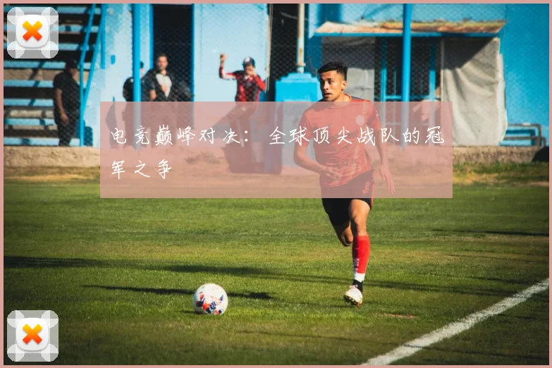 电竞巅峰对决：全球顶尖战队的冠军之争